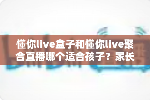 懂你live盒子和懂你live聚合直播哪个适合孩子?家长必读的全方位选购指南与使用建议 懂你live盒子和懂你live聚合直播哪个适合孩子?家长必读的全方位选购指南与使用建议