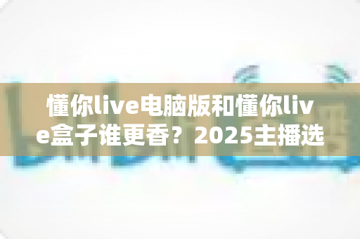 懂你live电脑版和懂你live盒子谁更香?2025主播选型实战指南,看完不再纠结 懂你live电脑版和懂你live盒子谁更香?2025主播选型实战指南,看完不再纠结