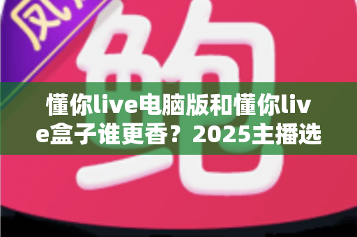 懂你live电脑版和懂你live盒子谁更香？2025主播选型实战指南，看完不再纠结