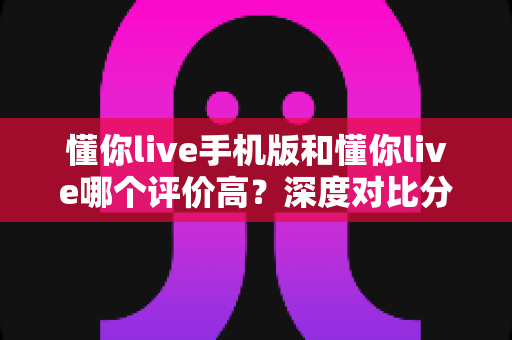 懂你live手机版和懂你live哪个评价高?深度对比分析帮你找到最适合的版本 懂你live手机版和懂你live哪个评价高?深度对比分析帮你找到最适合的版本