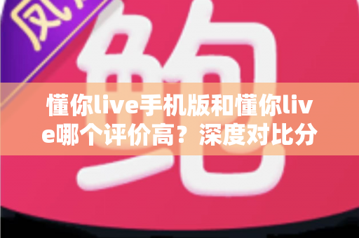 懂你live手机版和懂你live哪个评价高?深度对比分析帮你找到最适合的版本 懂你live手机版和懂你live哪个评价高?深度对比分析帮你找到最适合的版本