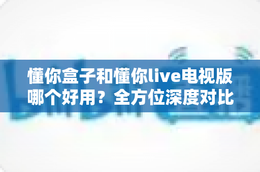 懂你盒子和懂你live电视版哪个好用?全方位深度对比评测,看完再选不踩坑 懂你盒子和懂你live电视版哪个好用?全方位深度对比评测,看完再选不踩坑