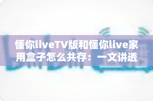 懂你liveTV版和懂你live家用盒子怎么共存:一文讲透双版本安装、授权与使用全攻略 懂你liveTV版和懂你live家用盒子怎么共存:一文讲透双版本安装、授权与使用全攻略