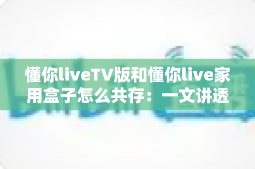 懂你liveTV版和懂你live家用盒子怎么共存:一文讲透双版本安装、授权与使用全攻略 懂你liveTV版和懂你live家用盒子怎么共存:一文讲透双版本安装、授权与使用全攻略