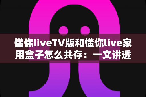 懂你liveTV版和懂你live家用盒子怎么共存:一文讲透双版本安装、授权与使用全攻略 懂你liveTV版和懂你live家用盒子怎么共存:一文讲透双版本安装、授权与使用全攻略