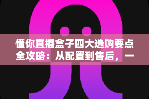 懂你直播盒子四大选购要点全攻略：从配置到售后，一文教你选对不踩坑