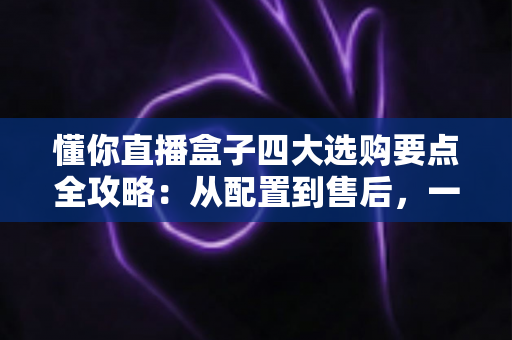懂你直播盒子四大选购要点全攻略：从配置到售后，一文教你选对不踩坑