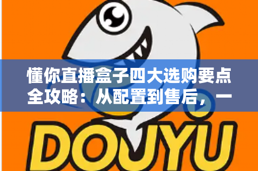 懂你直播盒子四大选购要点全攻略：从配置到售后，一文教你选对不踩坑