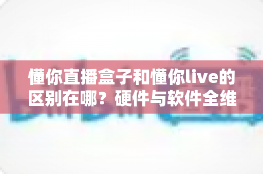 懂你直播盒子和懂你live的区别在哪？硬件与软件全维度对比，帮你选对直播工具