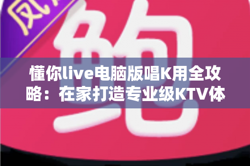 懂你live电脑版唱K用全攻略：在家打造专业级KTV体验的完整指南