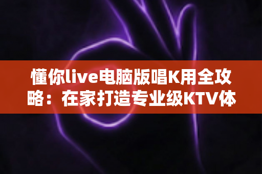 懂你live电脑版唱K用全攻略：在家打造专业级KTV体验的完整指南