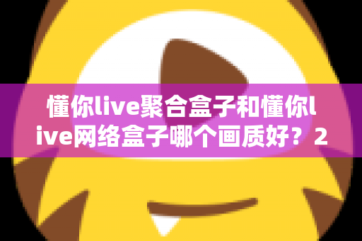 懂你live聚合盒子和懂你live网络盒子哪个画质好?2024深度对比评测与选购指南 懂你live聚合盒子和懂你live网络盒子哪个画质好?2024深度对比评测与选购指南