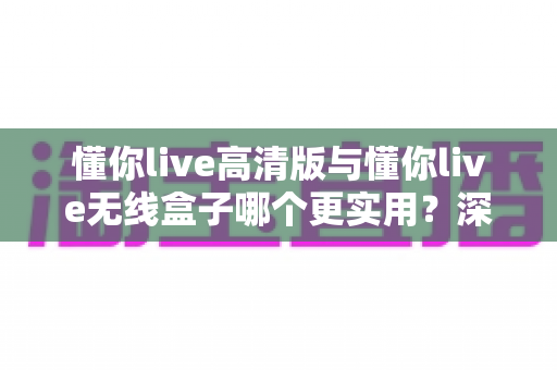 懂你live高清版与懂你live无线盒子哪个更实用?深度对比分析帮你选对唱歌设备 懂你live高清版与懂你live无线盒子哪个更实用?深度对比分析帮你选对唱歌设备