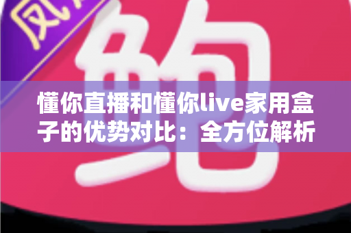 懂你直播和懂你live家用盒子的优势对比：全方位解析两大观影方案，帮你选对家庭大屏娱乐利器