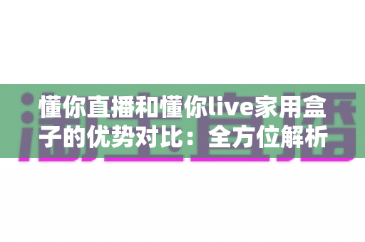 懂你直播和懂你live家用盒子的优势对比：全方位解析两大观影方案，帮你选对家庭大屏娱乐利器