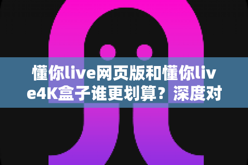 懂你live网页版和懂你live4K盒子谁更划算?深度对比分析与选购指南 懂你live网页版和懂你live4K盒子谁更划算?深度对比分析与选购指南
