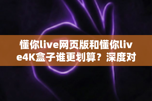 懂你live网页版和懂你live4K盒子谁更划算?深度对比分析与选购指南 懂你live网页版和懂你live4K盒子谁更划算?深度对比分析与选购指南