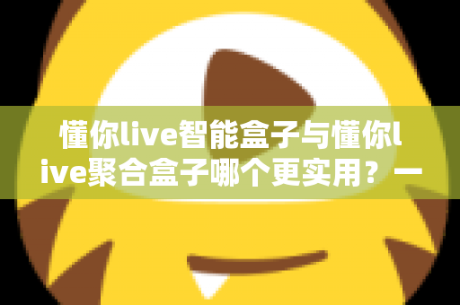懂你live智能盒子与懂你live聚合盒子哪个更实用?一篇读懂选购核心要点 懂你live智能盒子与懂你live聚合盒子哪个更实用?一篇读懂选购核心要点