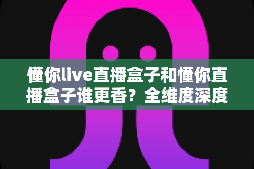 懂你live直播盒子和懂你直播盒子谁更香？全维度深度对比帮你选对直播装备