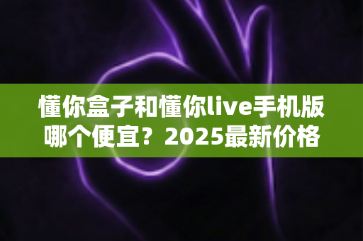 懂你盒子和懂你live手机版哪个便宜?2025最新价格对比与选购全攻略 懂你盒子和懂你live手机版哪个便宜?2025最新价格对比与选购全攻略