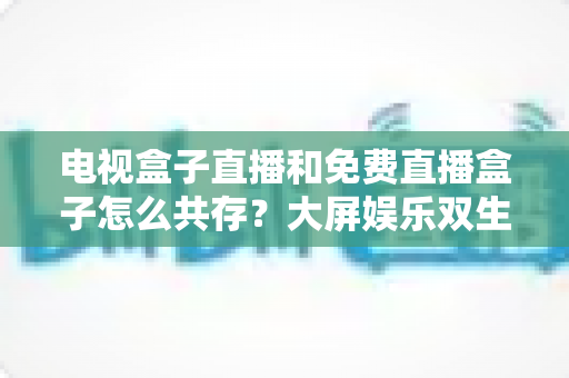 电视盒子直播和免费直播盒子怎么共存？大屏娱乐双生态共融策略与家庭选购指南全解析