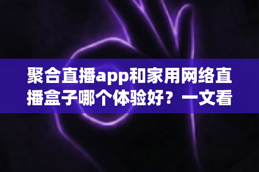 聚合直播app和家用网络直播盒子哪个体验好？一文看懂两种方案的真实差异与选购指南
