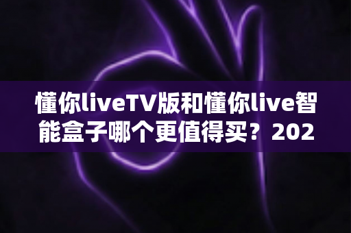 懂你liveTV版和懂你live智能盒子哪个更值得买？2025年最新选购指南帮你一秒做决定