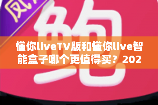 懂你liveTV版和懂你live智能盒子哪个更值得买？2025年最新选购指南帮你一秒做决定