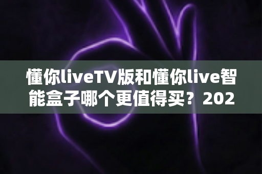 懂你liveTV版和懂你live智能盒子哪个更值得买？2025年最新选购指南帮你一秒做决定