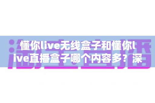 懂你live无线盒子和懂你live直播盒子哪个内容多?深度对比与选购全指南 懂你live无线盒子和懂你live直播盒子哪个内容多?深度对比与选购全指南