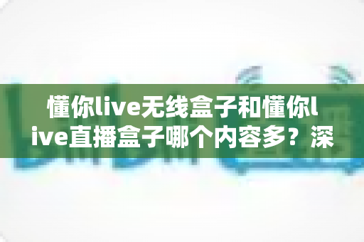 懂你live无线盒子和懂你live直播盒子哪个内容多?深度对比与选购全指南 懂你live无线盒子和懂你live直播盒子哪个内容多?深度对比与选购全指南