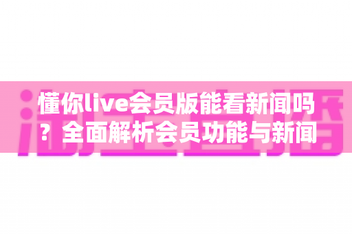懂你live会员版能看新闻吗?全面解析会员功能与新闻观看体验 懂你live会员版能看新闻吗?全面解析会员功能与新闻观看体验