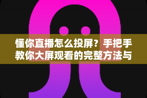 懂你直播怎么投屏？手把手教你大屏观看的完整方法与常见问题解决指南