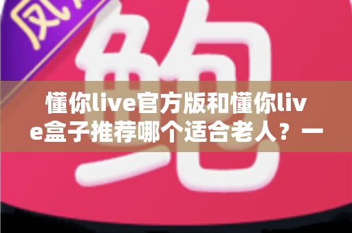 懂你live官方版和懂你live盒子推荐哪个适合老人？一篇文章讲透选型思路与使用要点