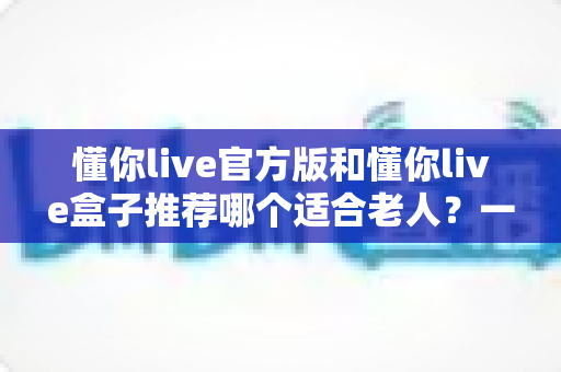 懂你live官方版和懂你live盒子推荐哪个适合老人？一篇文章讲透选型思路与使用要点