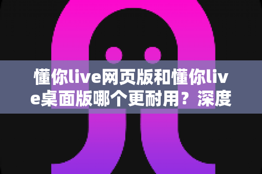 懂你live网页版和懂你live桌面版哪个更耐用?深度对比助你选出最稳定的使用方案 懂你live网页版和懂你live桌面版哪个更耐用?深度对比助你选出最稳定的使用方案