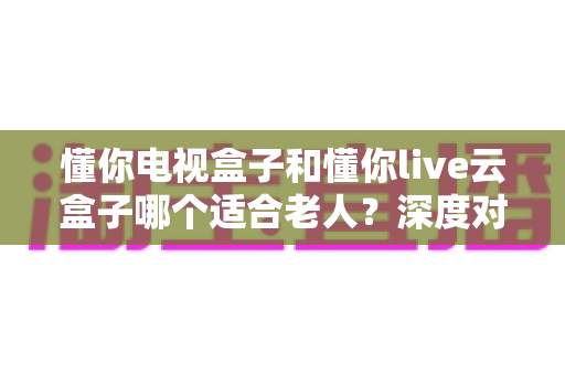 懂你电视盒子和懂你live云盒子哪个适合老人?深度对比解析,助你为爸妈选对省心电视盒子 懂你电视盒子和懂你live云盒子哪个适合老人?深度对比解析,助你为爸妈选对省心电视盒子