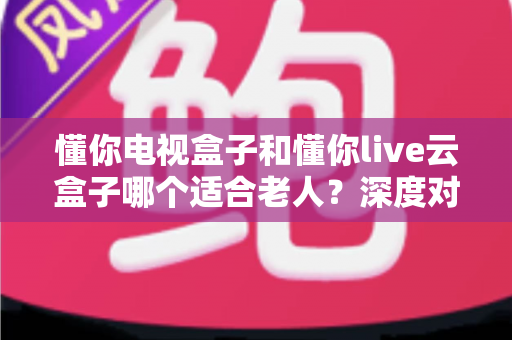 懂你电视盒子和懂你live云盒子哪个适合老人?深度对比解析,助你为爸妈选对省心电视盒子 懂你电视盒子和懂你live云盒子哪个适合老人?深度对比解析,助你为爸妈选对省心电视盒子