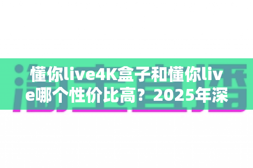 懂你live4K盒子和懂你live哪个性价比高？2025年深度对比分析与选购指南