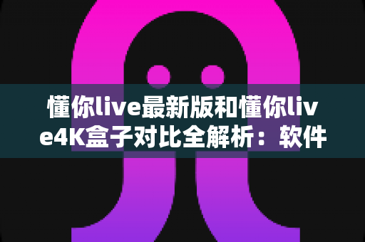 懂你live最新版和懂你live4K盒子对比全解析：软件与硬件方案哪个更适合你的客厅观影需求？
