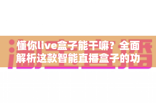 懂你live盒子能干嘛？全面解析这款智能直播盒子的功能亮点与实用玩法