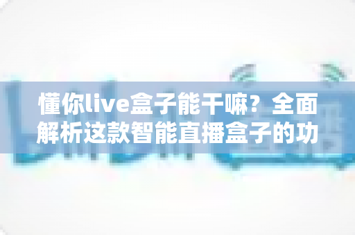懂你live盒子能干嘛？全面解析这款智能直播盒子的功能亮点与实用玩法