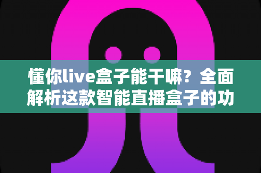 懂你live盒子能干嘛？全面解析这款智能直播盒子的功能亮点与实用玩法