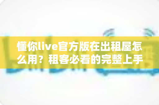 懂你live官方版在出租屋怎么用？租客必看的完整上手指南与实用技巧
