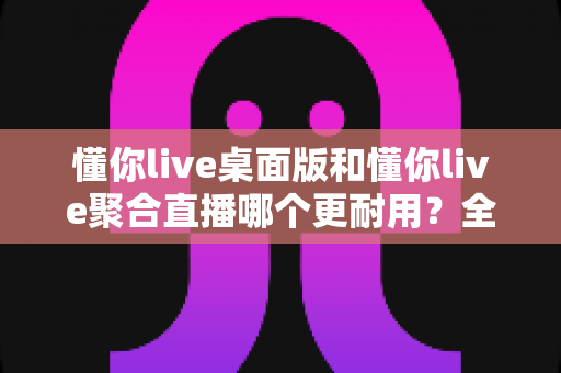 懂你live桌面版和懂你live聚合直播哪个更耐用？全方位深度对比帮你选出更稳定持久的直播利器
