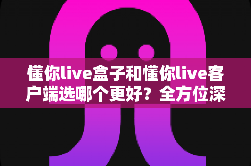 懂你live盒子和懂你live客户端选哪个更好?全方位深度对比分析,帮你找到最适合自己的观看方案 懂你live盒子和懂你live客户端选哪个更好?全方位深度对比分析,帮你找到最适合自己的观看方案