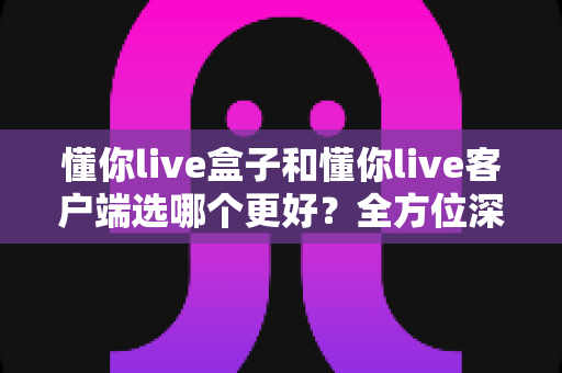 懂你live盒子和懂你live客户端选哪个更好?全方位深度对比分析,帮你找到最适合自己的观看方案 懂你live盒子和懂你live客户端选哪个更好?全方位深度对比分析,帮你找到最适合自己的观看方案