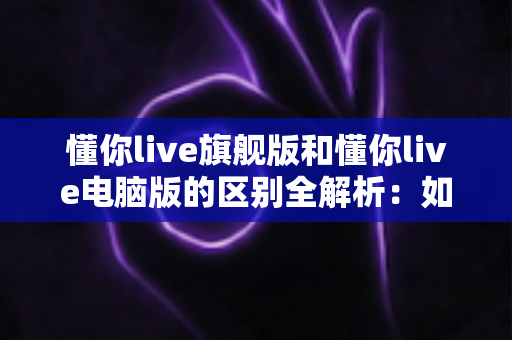 懂你live旗舰版和懂你live电脑版的区别全解析:如何选对版本让你的直播更出彩? 懂你live旗舰版和懂你live电脑版的区别全解析:如何选对版本让你的直播更出彩?