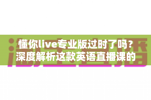 懂你live专业版过时了吗？深度解析这款英语直播课的真实价值、适用人群与选购思路