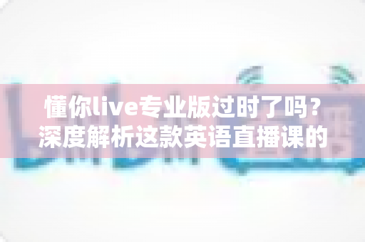 懂你live专业版过时了吗？深度解析这款英语直播课的真实价值、适用人群与选购思路
